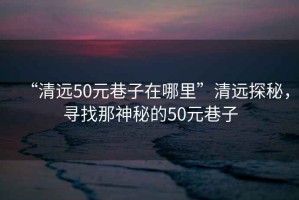 “清遠50元巷子在哪里”清遠探秘，尋找那神秘的50元巷子