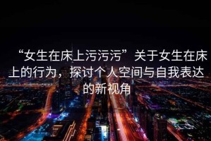 “女生在床上污污污”關于女生在床上的行為，探討個人空間與自我表達的新視角