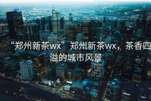 “鄭州新茶wx”鄭州新茶wx，茶香四溢的城市風(fēng)景