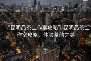 “昆明品茶工作室攻略”昆明品茶工作室攻略，體驗茶韻之美