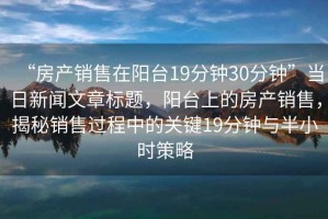 “房產銷售在陽臺19分鐘30分鐘”當日新聞文章標題，陽臺上的房產銷售，揭秘銷售過程中的關鍵19分鐘與半小時策略
