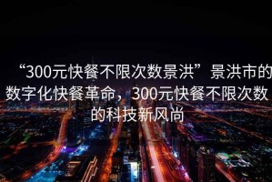 “300元快餐不限次數景洪”景洪市的數字化快餐革命，300元快餐不限次數的科技新風尚