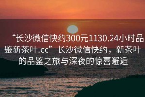 “長沙微信快約300元1130.24小時品鑒新茶葉.cc”長沙微信快約，新茶葉的品鑒之旅與深夜的驚喜邂逅