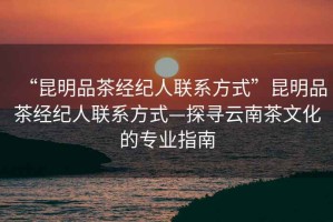 “昆明品茶經紀人聯系方式”昆明品茶經紀人聯系方式—探尋云南茶文化的專業指南