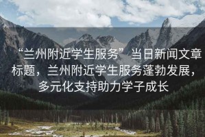 “蘭州附近學(xué)生服務(wù)”當(dāng)日新聞文章標(biāo)題，蘭州附近學(xué)生服務(wù)蓬勃發(fā)展，多元化支持助力學(xué)子成長(zhǎng)