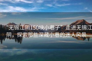 “無錫江陰150塊小巷子”走進無錫江陰，探索那些深藏小巷的迷人風景