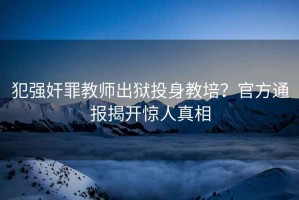 犯強奸罪教師出獄投身教培？官方通報揭開驚人真相
