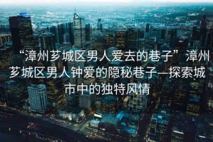 “漳州薌城區男人愛去的巷子”漳州薌城區男人鐘愛的隱秘巷子—探索城市中的獨特風情