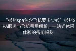 “郴州spa包含飛機要多少錢”郴州SPA服務(wù)與飛機費用解析，一站式休閑體驗的費用揭秘
