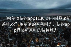 “哈爾濱快約app1130.24小時品鑒新茶葉.cc”哈爾濱的春茶時光，快約app品鑒新茶葉的獨特魅力
