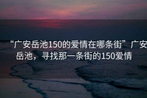 “廣安岳池150的愛情在哪條街”廣安岳池，尋找那一條街的150愛情