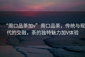 “周口品茶加v”周口品茶，傳統與現代的交融，茶的獨特魅力加V體驗