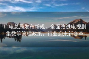廣電總局發布新規，全面改進電視劇集數等管理政策，行業迎來新變革