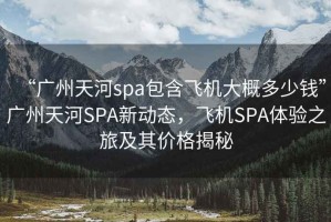 “廣州天河spa包含飛機大概多少錢”廣州天河SPA新動態，飛機SPA體驗之旅及其價格揭秘