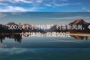 “500元4個小時約茶”約茶新風(fēng)尚，4小時體驗，僅需500元