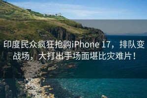 印度民眾瘋狂搶購iPhone 17，排隊變戰場，大打出手場面堪比災難片！