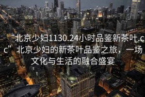 “北京少婦1130.24小時品鑒新茶葉.cc”北京少婦的新茶葉品鑒之旅，一場文化與生活的融合盛宴