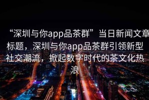 “深圳與你app品茶群”當日新聞文章標題，深圳與你app品茶群引領新型社交潮流，掀起數字時代的茶文化熱浪