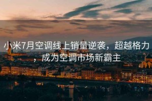 小米7月空調線上銷量逆襲，超越格力，成為空調市場新霸主