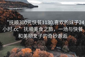 “撫順300元快餐1130.喜歡的妹子24小時(shí).cc”撫順美食之旅，一場(chǎng)與快餐和美麗女子的奇妙邂逅
