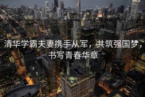 清華學霸夫妻攜手從軍，共筑強國夢，書寫青春華章