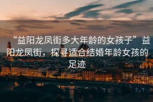 “益陽龍鳳街多大年齡的女孩子”益陽龍鳳街，探尋適合結婚年齡女孩的足跡