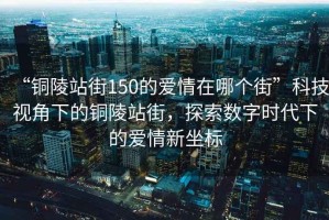 “銅陵站街150的愛情在哪個街”科技視角下的銅陵站街，探索數(shù)字時代下的愛情新坐標