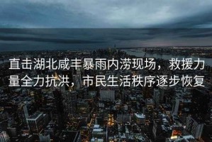 直擊湖北咸豐暴雨內(nèi)澇現(xiàn)場(chǎng)，救援力量全力抗洪，市民生活秩序逐步恢復(fù)