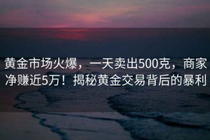 黃金市場火爆，一天賣出500克，商家凈賺近5萬！揭秘黃金交易背后的暴利