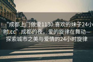 “成都上門做愛1130.喜歡的妹子24小時.cc”成都的夜，愛的旋律在舞動—探索城市之美與愛情的24小時旋律