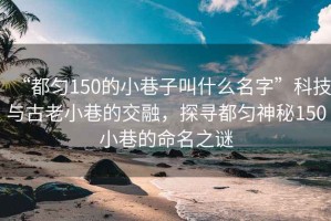 “都勻150的小巷子叫什么名字”科技與古老小巷的交融，探尋都勻神秘150小巷的命名之謎