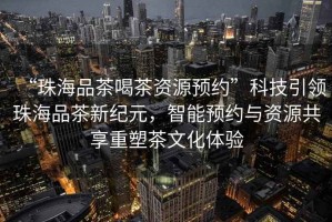 “珠海品茶喝茶資源預約”科技引領珠海品茶新紀元，智能預約與資源共享重塑茶文化體驗