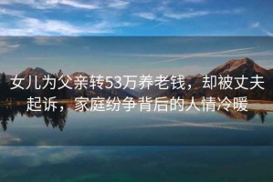 女兒為父親轉53萬養老錢，卻被丈夫起訴，家庭紛爭背后的人情冷暖