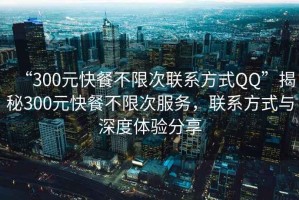 “300元快餐不限次聯系方式QQ”揭秘300元快餐不限次服務，聯系方式與深度體驗分享