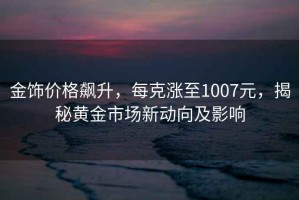 金飾價(jià)格飆升，每克漲至1007元，揭秘黃金市場(chǎng)新動(dòng)向及影響