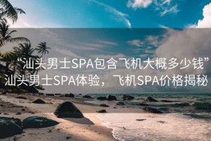“汕頭男士SPA包含飛機大概多少錢”汕頭男士SPA體驗，飛機SPA價格揭秘