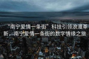 “南寧愛情一條街”科技引領(lǐng)浪漫革新，南寧愛情一條街的數(shù)字情緣之旅