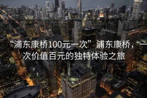 “浦東康橋100元一次”浦東康橋，一次價值百元的獨(dú)特體驗(yàn)之旅
