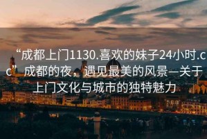 “成都上門1130.喜歡的妹子24小時.cc”成都的夜，遇見最美的風景—關于上門文化與城市的獨特魅力