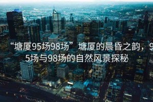 “塘廈95場98場”塘廈的晨昏之韻，95場與98場的自然風景探秘