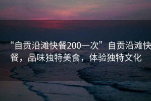“自貢沿灘快餐200一次”自貢沿灘快餐，品味獨特美食，體驗獨特文化