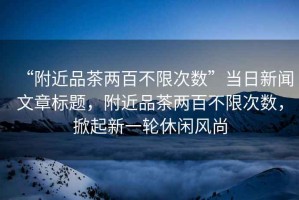 “附近品茶兩百不限次數(shù)”當(dāng)日新聞文章標(biāo)題，附近品茶兩百不限次數(shù)，掀起新一輪休閑風(fēng)尚