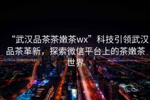 “武漢品茶茶嫩茶wx”科技引領武漢品茶革新，探索微信平臺上的茶嫩茶世界