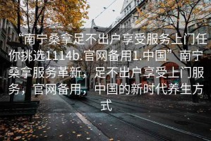 “南寧桑拿足不出戶享受服務上門任你挑選1114b.官網備用1.中國”南寧桑拿服務革新，足不出戶享受上門服務，官網備用，中國的新時代養生方式