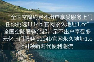 “全國空降約足不出戶享受服務上門任你挑選1114b.官網永久地址1.cc”全國空降服務興起，足不出戶享受多元化上門服務 1114b官網永久地址1.cc引領新時代便利潮流