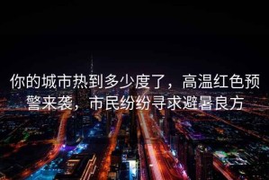 你的城市熱到多少度了，高溫紅色預警來襲，市民紛紛尋求避暑良方