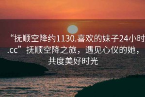 “撫順空降約1130.喜歡的妹子24小時.cc”撫順空降之旅，遇見心儀的她，共度美好時光