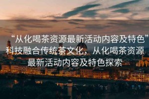 “從化喝茶資源最新活動內容及特色”科技融合傳統茶文化，從化喝茶資源最新活動內容及特色探索