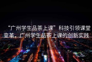 “廣州學生品茶上課”科技引領課堂變革，廣州學生品茶上課的創(chuàng)新實踐