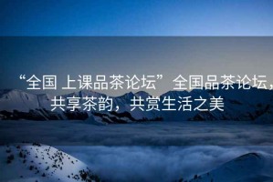 “全國 上課品茶論壇”全國品茶論壇，共享茶韻，共賞生活之美